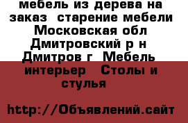 мебель из дерева на заказ, старение мебели - Московская обл., Дмитровский р-н, Дмитров г. Мебель, интерьер » Столы и стулья   